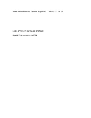 Señor Sebastián Urrutia, Gerente, Bogotá D.C., Teléfono 223 254 28.




LUISA CAROLINA BUITRAGO CASTILLO

Bogotá 15 de noviembre de 2024
 