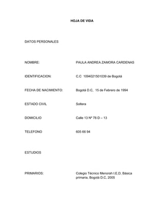HOJA DE VIDA




DATOS PERSONALES




NOMBRE:                  PAULA ANDREA ZAMORA CARDENAS



IDENTIFICACION:          C.C 1094021501039 de Bogotá



FECHA DE NACIMIENTO:     Bogotá D.C, 15 de Febrero de 1994



ESTADO CIVIL             Soltera



DOMICILIO                Calle 13 Nº 78 D – 13



TELEFONO                 605 66 94




ESTUDIOS




PRIMARIOS:               Colegio Técnico Menorah I.E.D, Básica
                         primaria, Bogotá D.C, 2005
 