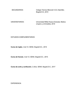 SECUNDARIOS:                      Colegio Técnico Menorah I.E.D, Bachiller,
                                   Bogotá D.C, 2010




UNIVERSITARIOS:                    Universidad Militar Nueva Granada, Medico
                                   cirujano y criminalista, 2019




ESTUDIOS COMPLEMENTARIOS




Curso de ingles, nivel 12. SENA. Bogotá D.C., 2014




Curso de francés, nivel 12. SENA. Bogotá D.C., 2015




Curso de corte y confección, 2 años. SENA. Bogotá D.C., 2017




EXPERIENCIA
 