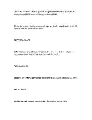 Clínica del occidente. Medica general, cirugía reconstructiva, desde 10 de
septiembre del 2019 hasta el 6 de noviembre del 2020




Clínica del country. Medica cirujana, cirugía cerebral y circulatoria, desde 10
de diciembre del 2020 hasta la fecha.




INVESTIGACIONES




Enfermedades causadas por el estrés. Coordinadora de la investigación.
Universidad militar Nueva Granada. Bogotá D.C., 2015




PUBLICACIONES




El estrés un síntoma convertido en enfermedad. Autora, Bogotá D.C., 2019




AFILIACIONES




Asociación Colombiana de médicos, coordinadora, desde 2019
 