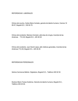 REFERENCIAS LABORALES




Clínica del country. Carlos Mario Hurtado, gerente de talento humano, Carrera 16
82-57, Bogotá D.C., 530 04 70




Clínica del occidente. Mariana Corredor, jefe área de cirugía, Avenida de las
Américas 71C-29, Bogotá D.C., 425 46 20




Clínica del occidente. Juan David López, jefe médicos generales, Avenida de las
Américas 71C-29, Bogotá D.C., 425 46 20




REFERENCIAS PERSONALES




Señora Carmenza Beltrán. Digitadora, Bogotá D.C., Teléfono 405 52 52.




Doctora María Teresa Gutiérrez. Gerente de talento humano, Bogotá D.C.,
Teléfono 405 20 46.
 