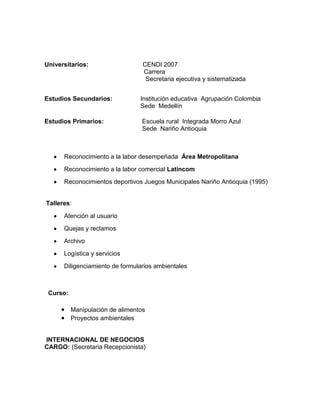 Universitarios:                   CENDI 2007
                                  Carrera
                                   Secretaria ejecutiva y sistematizada


Estudios Secundarios:            Institución educativa Agrupación Colombia
                                 Sede Medellín

Estudios Primarios:               Escuela rural Integrada Morro Azul
                                  Sede Nariño Antioquia



      Reconocimiento a la labor desempeñada Área Metropolitana

      Reconocimiento a la labor comercial Latincom

      Reconocimientos deportivos Juegos Municipales Nariño Antioquia (1995)


Talleres:

      Atención al usuario

      Quejas y reclamos

      Archivo

      Logística y servicios
      Diligenciamiento de formularios ambientales



 Curso:

          Manipulación de alimentos
          Proyectos ambientales


INTERNACIONAL DE NEGOCIOS
CARGO: (Secretaria Recepcionista)
 