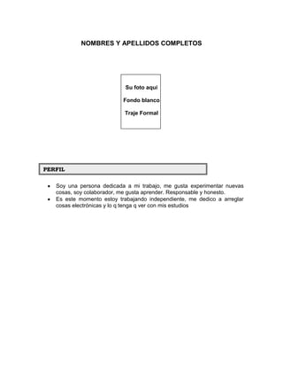 NOMBRES Y APELLIDOS COMPLETOS




                            Su foto aquí

                           Fondo blanco

                           Traje Formal




PERFIL

   Soy una persona dedicada a mi trabajo, me gusta experimentar nuevas
   cosas, soy colaborador, me gusta aprender. Responsable y honesto.
   Es este momento estoy trabajando independiente, me dedico a arreglar
   cosas electrónicas y lo q tenga q ver con mis estudios
 