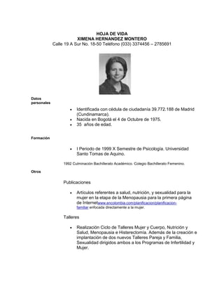 HOJA DE VIDA
                         XIMENA HERNANDEZ MONTERO
             Calle 19 A Sur No. 18-50 Teléfono (033) 3374456 – 2785691




Datos
personales
                         Identificada con cédula de ciudadanía 39.772.188 de Madrid
                         (Cundinamarca).
                         Nacida en Bogotá el 4 de Octubre de 1975.
                         35 años de edad.


Formación

                         I Periodo de 1999 X Semestre de Psicología. Universidad
                         Santo Tomas de Aquino.

                  1992 Culminación Bachillerato Académico. Colegio Bachillerato Femenino.

Otros

                  Publicaciones

                         Artículos referentes a salud, nutrición, y sexualidad para la
                         mujer en la etapa de la Menopausia para la primera página
                         de Internetwww.encolombia.com/planificacion/planificacion-
                         familiar enfocada directamente a la mujer.

                  Talleres

                         Realización Ciclo de Talleres Mujer y Cuerpo, Nutrición y
                         Salud, Menopausia e Histerectomía. Además de la creación e
                         implantación de dos nuevos Talleres Pareja y Familia,
                         Sexualidad dirigidos ambos a los Programas de Infertilidad y
                         Mujer.
 