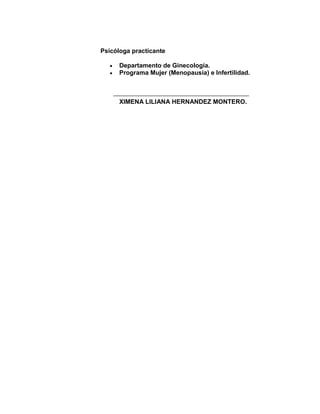 Psicóloga practicante

      Departamento de Ginecología.
      Programa Mujer (Menopausia) e Infertilidad.



      XIMENA LILIANA HERNANDEZ MONTERO.
 