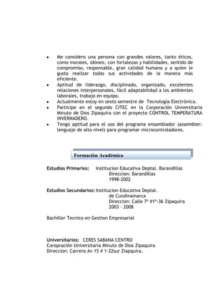 Me considero una persona con grandes valores, tanto éticos,
    como morales, idóneo, con fortalezas y habilidades, sentido de
    compromiso, responsable, gran calidad humana y a quien le
    gusta realizar todas sus actividades de la manera más
    eficiente.
    Aptitud de liderazgo, disciplinado, organizado, excelentes
    relaciones interpersonales, fácil adaptabilidad a los ambientes
    laborales, trabajo en equipo.
    Actualmente estoy en sexto semestre de Tecnología Electrónica.
    Participe en el segundo CITEC en la Corporación Universitaria
    Minuto de Dios Zipaquira con el proyecto CONTROL TEMPERATURA
    INVERNADERO.
    Tengo aptitud para el uso del programa ensamblador (assembler:
    lenguaje de alto nivel) para programar microcontroladores.




            Formación Académica

Estudios Primarios:    Institucion Educativa Deptal. Barandillas
                              Direccion: Barandillas
                              1998-2002

Estudios Secundarios: Institucion Educativa Deptal.
                             de Cundinamarca
                             Direccion: Calle 7ª #1ª-36 Zipaquira
                             2003 – 2008

Bachiller Tecnico en Gestion Empresarial



Universitarios: CERES SABANA CENTRO
Coropración Universitaria Minuto de Dios Zipaquira
Direccion: Carrera Av 15 # 1-22sur Ziapquira.
 