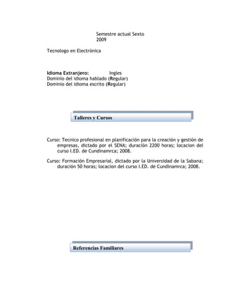 Semestre actual Sexto
                       2009

Tecnologo en Electrónica



Idioma Extranjero:           Ingles
Dominio del idioma hablado (Regular)
Dominio del idioma escrito (Regular)




            Talleres y Cursos



Curso: Tecnico profesional en planificación para la creación y gestión de
    empresas, dictado por el SENA; duración 2200 horas; locacion del
    curso I.ED. de Cundinamrca; 2008.

Curso: Formación Empresarial, dictado por la Universidad de la Sabana;
    duración 50 horas; locacion del curso I.ED. de Cundinamrca; 2008.




            Referencias Familiares
 