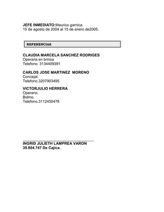 JEFE INMEDIATO:Maurico garnica.
15 de agosto de 2004 al 15 de enero de2005.


  REFERENCIAS


CLAUDIA MARCELA SANCHEZ RODRIGES
Operaria en brinsa
Telefono. 3134409391

CARLOS JOSE MARTINEZ MORENO
Concejal.
Telefono.3207903495
VICTORJULIO HERRERA
Operario.
Bolmo.
Telefono.3112450478




__________________________________
INGRID JULIETH LAMPREA VARON
39.804.747 De Cajica.
 