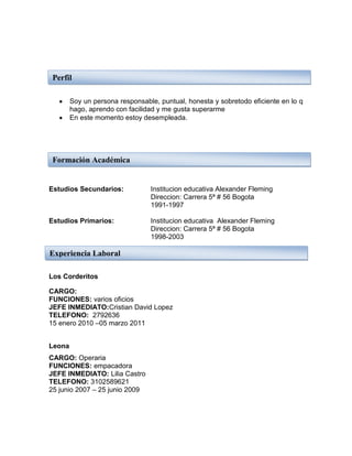 Perfil

        Soy un persona responsable, puntual, honesta y sobretodo eficiente en lo q
        hago, aprendo con facilidad y me gusta superarme
        En este momento estoy desempleada.




 Formación Académica


Estudios Secundarios:            Institucion educativa Alexander Fleming
                                 Direccion: Carrera 5ª # 56 Bogota
                                 1991-1997

Estudios Primarios:              Institucion educativa Alexander Fleming
                                 Direccion: Carrera 5ª # 56 Bogota
                                 1998-2003

Experiencia Laboral

Los Corderitos

CARGO:
FUNCIONES: varios oficios
JEFE INMEDIATO:Cristian David Lopez
TELEFONO: 2792636
15 enero 2010 –05 marzo 2011


Leona
CARGO: Operaria
FUNCIONES: empacadora
JEFE INMEDIATO: Lilia Castro
TELEFONO: 3102589621
25 junio 2007 – 25 junio 2009
 