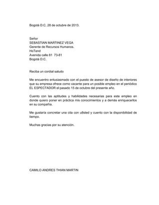 Bogotá D.C. 28 de octubre de 2013.

Señor
SEBASTIAN MARTINEZ VEGA
Gerente de Recursos Humanos.
HoTend
Avenida calle 81 73-81
Bogotá D.C.

Reciba un cordial saludo
Me encuentro entusiasmado con el puesto de asesor de diseño de interiores
que su empresa ofrece como vacante para un posible empleo en el periódico
EL ESPECTADOR el pasado 15 de octubre del presente año.
Cuento con las aptitudes y habilidades necesarias para este empleo en
donde quiero poner en práctica mis conocimientos y a demás enriquecerlos
en su compañía.
Me gustaría concretar una cita con u8sted y cuento con la disponibilidad de
tiempo.
Muchas gracias por su atención.

CAMILO ANDRES THIAN MARTIN

 