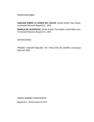 INVESTIGACIONES

ANALISIS SOBRE LA TEORIA DEL COLOR, Camilo Andrés Thian Martin,
Universidad Nacional, Bogotá D.C., 2003
MANEJO DE UN ESPACIO, Camilo Andrés Thian Martin y Zorell Melo León,
Universidad Nacional, Bogotá D.C., 2005

DISTENCIONES

PREMIO A MEJOR ANALISIS EN FACULTAD DE DISEÑO, Universidad
Nacional, 2006

CAMILO ANDRÉS THIAN MARTIN
Bogotá D.C., 28 de octubre de 2013.

 