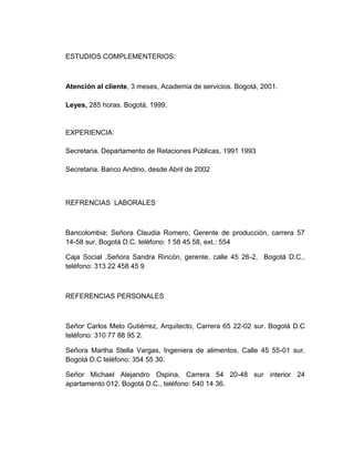 ESTUDIOS COMPLEMENTERIOS:

Atención al cliente, 3 meses, Academia de servicios. Bogotá, 2001.
Leyes, 285 horas. Bogotá, 1999.

EXPERIENCIA:
Secretaria. Departamento de Relaciones Públicas, 1991 1993
Secretaria. Banco Andino, desde Abril de 2002

REFRENCIAS LABORALES

Bancolombia; Señora Claudia Romero, Gerente de producción, carrera 57
14-58 sur, Bogotá D.C. teléfono: 1 58 45 58, ext.: 554
Caja Social .Señora Sandra Rincón, gerente, calle 45 26-2, Bogotá D.C.,
teléfono: 313 22 458 45 9

REFERENCIAS PERSONALES

Señor Carlos Melo Gutiérrez, Arquitecto, Carrera 65 22-02 sur. Bogotá D.C
teléfono: 310 77 88 95 2.
Señora Martha Stella Vargas, Ingeniera de alimentos, Calle 45 55-01 sur.
Bogotá D.C teléfono: 354 55 30.
Señor Michael Alejandro Ospina, Carrera 54 20-48 sur interior 24
apartamento 012. Bogotá D.C., teléfono: 540 14 36.

 