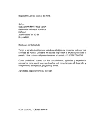 Bogotá D.C., 28 de octubre de 2013.

Señor
SEBASTIAN MARTINEZ VEGA
Gerente de Recursos Humanos.
HoTend
Avenida calle 81 73-81
Bogotá D.C.

Reciba un cordial saludo
Tengo el agrado de dirigirme a usted con el objeto de presentar y ofrecer mis
servicios de Auxiliar Contable, l0s cuales responden al anuncio publicado el
pasado 15 de octubre del presente año en el periódico EL ESPECTADOR.
Como profesional, cuento con los conocimientos, aptitudes y experiencia
necesarios para asumir nuevos desafíos, así como también el desarrollo y
cumplimiento de objeticos, proyectos y metas.
Agradezco, especialmente su atención

IVAN MANUEL TORRES MARIN

 