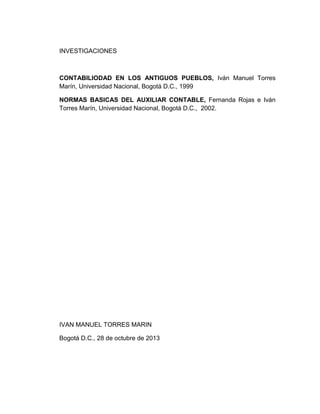 INVESTIGACIONES

CONTABILIODAD EN LOS ANTIGUOS PUEBLOS, Iván Manuel Torres
Marín, Universidad Nacional, Bogotá D.C., 1999
NORMAS BASICAS DEL AUXILIAR CONTABLE, Fernanda Rojas e Iván
Torres Marín, Universidad Nacional, Bogotá D.C., 2002.

IVAN MANUEL TORRES MARIN
Bogotá D.C., 28 de octubre de 2013

 