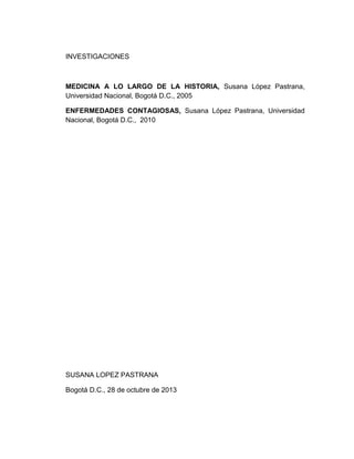 INVESTIGACIONES

MEDICINA A LO LARGO DE LA HISTORIA, Susana López Pastrana,
Universidad Nacional, Bogotá D.C., 2005
ENFERMEDADES CONTAGIOSAS, Susana López Pastrana, Universidad
Nacional, Bogotá D.C., 2010

SUSANA LOPEZ PASTRANA
Bogotá D.C., 28 de octubre de 2013

 