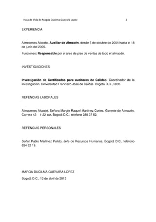 Hoja de Vida de Magda Ducilma Guevara Lopez

2

EXPERIENCIA

Almecenes Alcostó. Auxiliar de Almacén, desde 5 de octubre de 2004 hasta el 18
de junio del 2005.
Funciones: Responsable por el área de piso de ventas de todo el almacén.

INVESTIGACIONES

Investigación de Certificados para auditores de Calidad. Coordinador de la
investigación. Universidad Francisco José de Caldas. Bogotá D.C., 2005.

REFENCIAS LABORALES

Almacenes Alcostó. Señora Margie Raquel Martinez Cortes, Gerente de Almacén.
Carrera 43 1-22 sur, Bogotá D.C., telefono 280 37 52.

REFENCIAS PERSONALES

Señor Pablo Martinez Pulido, Jefe de Recursos Humanos. Bogotá D.C., telefono
654 32 19.

MARGA DUCILMA GUEVARA LOPEZ
Bogotá D.C., 13 de abril de 2013

 