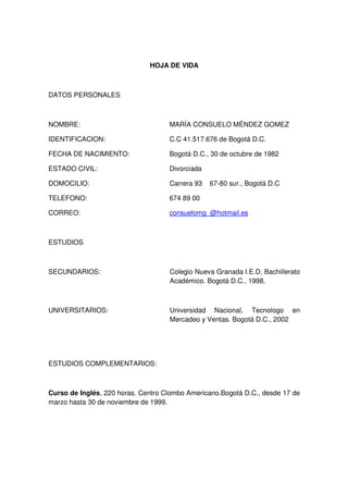 HOJA DE VIDA

DATOS PERSONALES

NOMBRE:

MARÍA CONSUELO MÉNDEZ GOMEZ

IDENTIFICACION:

C.C 41.517.676 de Bogotá D.C.

FECHA DE NACIMIENTO:

Bogotá D.C., 30 de octubre de 1982

ESTADO CIVIL:

Divorciada

DOMOCILIO:

Carrera 93

TELEFONO:

674 89 00

CORREO:

consuelomg_@hotmail.es

67-80 sur., Bogotá D.C

ESTUDIOS

SECUNDARIOS:

Colegio Nueva Granada I.E.D, Bachillerato
Académico. Bogotá D.C., 1998.

UNIVERSITARIOS:

Universidad Nacional, Tecnologo en
Mercadeo y Ventas. Bogotá D.C., 2002

ESTUDIOS COMPLEMENTARIOS:

Curso de Inglés, 220 horas. Centro Clombo Americano.Bogotá D.C., desde 17 de
marzo hasta 30 de noviembre de 1999.

 