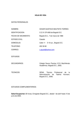 HOJA DE VIDA

DATOS PERSONALES

NOMBRE:

CESAR GUSTAVO BAUTISTA TORRES

IDENTIFICACION:

C.C 51.574.983 de Bogotá D.C.

FECHA DE NACIMIENTO:

Bogotá D.C., 7 de marzo de 1986

ESTADO CIVIL:

Casado

DOMOCILIO:

Calle 11

TELEFONO:

452 39 82

CORREO:

c.agusb@yahoo.com

5-10 sur., Bogotá D.C.

ESTUDIOS

SECUNDARIOS:

Colegio Nuevo Paraíso I.E.D, Bachillerato
Académico. Bogotá D.C., 2002.

TECNICOS:

SENA, Técnico Profesional de la
Administración de Talento Humano.
Bogotá D.C., 2006.

ESTUDIOS COMPLEMENTARIOS:

Salud Ocupacinal, 85 horas. Emagister.Bogotá D.C., desde 1 de abril hasta 15 de
junio de 2000.

 