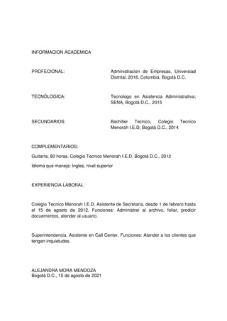 INFORMACION ACADEMICA

PROFECIONAL:

Administracion de Empresas, Universiad
Distrital, 2018, Colombia, Bogotá D.C.

TECNÓLOGICA:

Tecnologo en Asistencia Adiministrativa;
SENA, Bogotá D.C., 2015

SECUNDARIOS:

Bachiller
Tecnico,
Colegio
Tecnico
Menorah I.E.D, Bogotá D.C., 2014

COMPLEMENTARIOS:
Guitarra, 80 horas. Colegio Tecnico Menorah I.E.D. Bogotá D.C., 2012
Idioma que maneja: Ingles, nivel superior

EXPERIENCIA LABORAL

Colegio Tecnico Menorah I.E.D. Asistente de Secretaria, desde 1 de febrero hasta
el 15 de agosto de 2012. Funciones: Administrar al archivo, foliar, prodicir
docuementos, atender al usuario.

Superintendencia. Asistente en Call Center. Funciones: Atender a los clientes que
tengan inquietudes.

ALEJANDRA MORA MENDOZA
Bogotá D.C., 15 de agosto de 2021

 