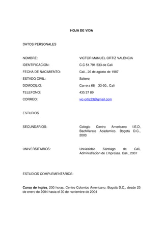 HOJA DE VIDA

DATOS PERSONALES

NOMBRE:

VICTOR MANUEL ORTIZ VALENCIA

IDENTIFICACION:

C.C 51.791.533 de Cali

FECHA DE NACIMIENTO:

Cali., 26 de agosto de 1987

ESTADO CIVIL:

Soltero

DOMOCILIO:

Carrera 68

TELEFONO:

435 27 89

CORREO:

vic-ortiz23@gmail.com

33-50., Cali

ESTUDIOS

SECUNDARIOS:

Colegio
Centro
Americano
I.E.D,
Bachillerato Academico. Bogotá D.C.,
2003

UNIVERSITARIOS:

Univesidad
Santiago
de
Cali,
Administración de Empresas. Cali., 2007

ESTUDIOS COMPLEMENTARIOS:

Curso de ingles, 200 horas. Centro Colombo Americano. Bogotá D.C., desde 23
de enero de 2004 hasta el 30 de noviembre de 2004

 