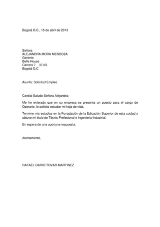 Bogotá D.C., 15 de abril de 2013

Señora
ALEJANDRA MORA MENDOZA
Gerente
Belle House
Carrera 7 37-63
Bogotá D.C

Asunto: Solicitud Empleo

Cordial Saludo Señora Alejandra;
Me he enterado que en su empresa se presenta un puesto para el cargo de
Operario, le solicito estudiar mi hoja de vida.
Termine mis estudios en la Funadación de la Edicación Superior de esta cuidad y
obtuve mi titulo de Técnic Prefesional e Ingenieria Industrial.
En espera de una oportuna respuesta.

Atentamente,

RAFAEL DARIO TOVAR MARTINEZ

 