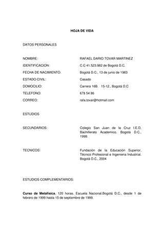 HOJA DE VIDA

DATOS PERSONALES

NOMBRE:

RAFAEL DARIO TOVAR MARTINEZ

IDENTIFICACION:

C.C 41.523.982 de Bogotá D.C.

FECHA DE NACIMIENTO:

Bogotá D.C., 13 de junio de 1983

ESTADO CIVIL:

Casado

DOMOCILIO:

Carrera 16B

TELEFONO:

678 54 86

CORREO:

rafa.tovar@hotmail.com

15-12., Bogotá D.C

ESTUDIOS

SECUNDARIOS:

Colegio San Juan de la Cruz I.E.D,
Bachillerato Academico. Bogotá D.C.,
1999.

TECNICOS:

Fundación de la Educación Superior,
Técnico Profesional e Ingenieria Industrial.
Bogotá D.C., 2004

ESTUDIOS COMPLEMENTARIOS:

Curso de Metafísica, 120 horas. Escuela Nacional.Bogotá D.C., desde 1 de
febrero de 1999 hasta 15 de septiembre de 1999.

 