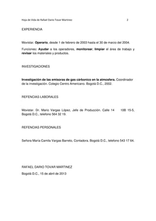 Hoja de Vida de Rafael Dario Tovar Martinez

2

EXPERIENCIA

Movistar. Operario, desde 1 de febrero de 2003 hasta el 30 de marzo del 2004.
Funciones: Ayudar a los operadores, monitorear, limpiar el área de trabajo y
revisar los materiales y productos.

INVESTIGACIONES

Investigación de las emisoras de gas cárbonico en la atmosfera. Coordinador
de la investigación. Colegio Centro Americano. Bogotá D.C., 2002.

REFENCIAS LABORALES

Movistar. Dr. Mario Vargas López, Jefe de Producción. Calle 14
Bogotá D.C., telefono 564 32 19.

10B 15-5,

REFENCIAS PERSONALES

Señora María Camila Vargas Barreto, Contadora. Bogotá D.C., telefono 543 17 64.

RAFAEL DARIO TOVAR MARTINEZ
Bogotá D.C., 15 de abril de 2013

 