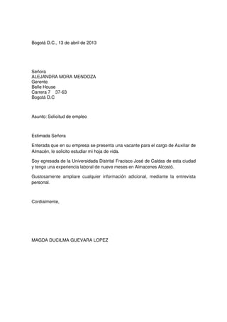 Bogotá D.C., 13 de abril de 2013

Señora
ALEJANDRA MORA MENDOZA
Gerente
Belle House
Carrera 7 37-63
Bogotá D.C

Asunto: Solicitud de empleo

Estimada Señora
Enterada que en su empresa se presenta una vacante para el cargo de Auxiliar de
Almacén, le solicito estudiar mi hoja de vida.
Soy egresada de la Universidada Distrital Fracisco José de Caldas de esta ciudad
y tengo una experiencia laboral de nueve meses en Almacenes Alcostó.
Gustosamente ampliare cualquier información adicional, mediante la entrevista
personal.

Cordialmente,

MAGDA DUCILMA GUEVARA LOPEZ

 