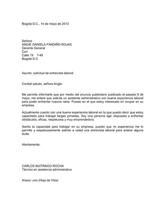 Bogotá D.C., 14 de mayo de 2013

Señora
ANGIE DANIELA FANDIÑO ROJAS
Gerente General
Corí
Calle 19 7-48
Bogotá D.C.

Asunto: solicitud de entrevista laboral

Cordial saludo, señora Angie:

Me permito informarle que por medio del anuncio publicitario publicado el pasado 8 de
mayo, me entere que solicita un asistente administrativo con buena experiencia laboral
para poder enfrentar nuevos retos. Puesto en el que estoy interesado en ocupar en su
empresa.
Actualmente cuento con una buena experiencia laboral en la que puedo decir que estoy
capacitado para trabajar largas jornadas. Soy una persona ágil, dispuesta a enfrentar
obstáculos, eficaz, respetuosa y muy emprendedora.
Siento la capacidad para trabajar en su empresa, puesto que mi experiencia me lo
permite y respetuosamente solicito a usted una entrevista laboral para aclarar alguna
duda.

Atentamente,

CARLOS BUITRAGO ROCHA
Técnico en asistencia administrativa

Anexo: uno (Hoja de Vida)

 