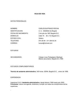 HOJA DE VIDA

DATOS PERSONALES

NOMBRE:

CARLOS BUITRAGO ROCHA

IDENTIFICACION:

C. C. 53826642 de Bogotá

FECHA DE NACIMIENTO:

2 de julio de 1967.Bogotá D.C.

DOMICILIO:

Calle 70

ESTADO CIVIL:

Soltero

TELEFONO:

814 26 94 - 311 264 83 24

CORREO:

buicar@hotmail.com

30 c 19, Bogotá D.C.

ESTUDIOS

SECUNDARIOS:

Colegio Liceo Pedagógico Madrigal,
Básica secundaria. Bogotá D.C.1994

ESTUDIOS COMPLEMENTARIOS

Técnico de asistente administrativo, 540 horas. SENA. Bogotá D.C., enero de 1999.

EXPERIENCIA

Ingeobras S.A.S. Asistente administrativo, desde febrero 1999 hasta julio 2005.
Funciones: Llevar una agenda, dinámica y cumplir con todos los compromisos de los
superiores.
.

 