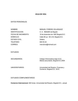 HOJA DE VIDA

DATOS PERSONALES

NOMBRE:

MANUEL FORERO VELASQUEZ

IDENTIFICACION:

C. C. 8920285 de Bogotá

FECHA DE NACIMIENTO:

16 de diciembre de 1987.Bogotá D.C.

DOMICILIO:

Calle 68 sur 40 b 40, Bogotá D.C.

ESTADO CIVIL:

Soltero

TELEFONO:

840 55 24

CORREO:

manufove@hotmail.com

ESTUDIOS

SECUNDARIOS:

Colegio Arborizadora baja I.E.D,
Básica secundaria. Bogotá D.C.2004

UNIVERSITARIOS:

Universidad del Rosario, Finanzas y
Comercio. Bogotá D.C. 2010

ESTUDIOS COMPLEMENTARIOS

Comercio Internacional, 640 horas. Universidad del Rosario. Bogotá D.C., actual.

 