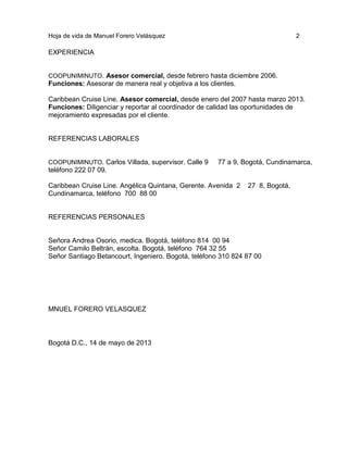 Hoja de vida de Manuel Forero Velásquez

2

EXPERIENCIA

COOPUNIMINUTO. Asesor comercial, desde febrero hasta diciembre 2006.
Funciones: Asesorar de manera real y objetiva a los clientes.

Caribbean Cruise Line. Asesor comercial, desde enero del 2007 hasta marzo 2013.
Funciones: Diligenciar y reportar al coordinador de calidad las oportunidades de
mejoramiento expresadas por el cliente.

REFERENCIAS LABORALES

COOPUNIMINUTO. Carlos Villada, supervisor. Calle 9
teléfono 222 07 09.

77 a 9, Bogotá, Cundinamarca,

Caribbean Cruise Line. Angélica Quintana, Gerente. Avenida 2
Cundinamarca, teléfono 700 88 00

27 8, Bogotá,

REFERENCIAS PERSONALES

Señora Andrea Osorio, medica. Bogotá, teléfono 814 00 94
Señor Camilo Beltrán, escolta. Bogotá, teléfono 764 32 55
Señor Santiago Betancourt, Ingeniero. Bogotá, teléfono 310 824 87 00

MNUEL FORERO VELASQUEZ

Bogotá D.C., 14 de mayo de 2013

 