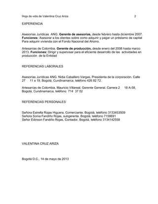 Hoja de vida de Valentina Cruz Ariza

2

EXPERIENCIA

Asesorías Jurídicas ANG. Gerente de asesorías, desde febrero hasta diciembre 2007.
Funciones: Asesorar a los clientes sobre como adquirir y pagar un préstamo de capital
Para adquirir vivienda con el Fondo Nacional del Ahorro.
Artesanías de Colombia. Gerente de producción, desde enero del 2008 hasta marzo
2013. Funciones: Dirigir y supervisar para el eficiente desarrollo de las actividades en
producción de la Entidad

REFERENCIAS LABORALES

Asesorías Jurídicas ANG. Nidia Caballero Vargas, Presidenta de la corporación. Calle
27 11 a 19, Bogotá, Cundinamarca, teléfono 426 82 72.
Artesanías de Colombia. Mauricio Villareal, Gerente General. Carrera 2
Bogotá, Cundinamarca, teléfono 714 37 02

18 A-58,

REFERENCIAS PERSONALES

Señora Estrella Rojas Higuera, Comerciante. Bogotá, teléfono 3133453509
Señora Sonia Fandiño Rojas, subgerente. Bogotá, teléfono 7158691
Señor Edinson Fandiño Rojas, Contador. Bogotá, teléfono 3134142558

VALENTINA CRUZ ARIZA

Bogotá D.C., 14 de mayo de 2013

 