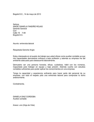 Bogotá D.C., 14 de mayo de 2013

Señora
ANGIE DANIELA FANDIÑO ROJAS
Gerente General
Corí
Calle 19 7-48
Bogotá D.C.

Asunto: entrevista laboral

Respetada Gerente Angie:

Estoy interesada en el puesto de trabajo que usted ofrece como auxiliar contable ya que
mis capacidades demuestran enfoque a esta profesión y además su empresa me del
ambiente adecuado para destacarme laboralmente.
Demuestro ser una persona honesta, eficaz, cuidadosa, hábil con los números,
Capacitada para trabajar en equipo y bajo presión. Además cuento con estudios
contables suficientes para poder aplicar los conocimientos en una empresa.
Tengo la capacidad y experiencia suficiente para hacer parte del personal de su
empresa, con todo el respeto pido una entrevista laboral para comprobar lo dicho
anteriormente.

Cordialmente,

DANIELA DIAZ CORDOBA
Auxiliar contable

Anexo: uno (Hoja de Vida)

 