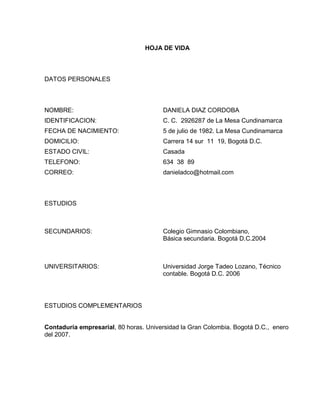 HOJA DE VIDA

DATOS PERSONALES

NOMBRE:

DANIELA DIAZ CORDOBA

IDENTIFICACION:

C. C. 2926287 de La Mesa Cundinamarca

FECHA DE NACIMIENTO:

5 de julio de 1982. La Mesa Cundinamarca

DOMICILIO:

Carrera 14 sur 11 19, Bogotá D.C.

ESTADO CIVIL:

Casada

TELEFONO:

634 38 89

CORREO:

danieladco@hotmail.com

ESTUDIOS

SECUNDARIOS:

Colegio Gimnasio Colombiano,
Básica secundaria. Bogotá D.C.2004

UNIVERSITARIOS:

Universidad Jorge Tadeo Lozano, Técnico
contable. Bogotá D.C. 2006

ESTUDIOS COMPLEMENTARIOS

Contaduría empresarial, 80 horas. Universidad la Gran Colombia. Bogotá D.C., enero
del 2007.

 