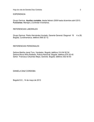 Hoja de vida de Daniela Díaz Córdoba

2

EXPERIENCIA

Grupo Genivar. Auxiliar contable, desde febrero 2009 hasta diciembre abril 2013.
Funciones: Manejar y Controlar inventarios.

REFERENCIAS LABORALES

Grupo Genivar. Pedro Hernández Hurtado, Gerente General. Diagonal 19
Bogotá, Cundinamarca, teléfono 906 52 12.

REFERENCIAS PERSONALES

Señora Martha Janet Toro, Vendedor. Bogotá, teléfono 314 64 92 54
Señora Rocío Niño Robledo, Policía Nacional. Bogotá, teléfono 674 20 45
Señor Francisco Cifuentes Mejía, Gerente. Bogotá, teléfono 302 55 93

DANIELA DIAZ CORDOBA

Bogotá D.C., 14 de mayo de 2013

4 a 28,

 
