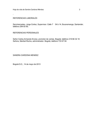 Hoja de vida de Sandra Cardona Méndez

2

.
REFERENCIAS LABORALES

Servimercadeo. Jorge Cortez, Supervisor. Calle 7
teléfono 294 65 90.

54 b 14, Bucaramanga, Santander,

REFERENCIAS PERSONALES

Señor Carlos Armando Enciso, promotor de ventas. Bogotá, teléfono 319 66 32 16
Señora, Maribel Rocha, administrador. Bogotá, teléfono 733 67 84

SANDRA CARDONA MENDEZ

Bogotá D.C., 14 de mayo de 2013

 