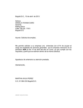Bogotá D.C., 10 de abril de 2013
Señora
ANGELA VIVIANA CARO
Gerente
Rolling Discs.
Calle 126b bis 118 5
Bogotá D.C

Asunto: Solicitud de empleo.

Me permito solicitar a su empresa una entrevista con el fin de ocupar el
cargo de empleada de servicios generales que la empresa menciono en el
periódico ADN el día 14 de abril del año en curso, ya que cumplo con los
requisitos y perfil que se estiman dentro de la misma solicitud.

Agradezco de antemano su atención prestada.
Atentamente,

MARTHA AVILA PEREZ
C.C. 61 984 233 Bogotá D.C.

ANEXO: HOJA DE VIDA

 