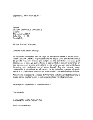 Bogotá D.C., 14 de mayo de 2013

Señora
SHADAY GRANADOS GONZÁLEZ
Gerente
The animal world S.A
Calle 69 a
4 - 35
Bogotá D.C.

Asunto: Solicitud de empleo.

Cordial Saludo, señora Shaday:
Me encuentro interesado para el cargo de INSTRUMENTADOR QUIRURGICO
PARA CIRUGIA CANINA, respetuosamente me dirijo a usted para hacer solicitud
del puesto requerido. Pienso que cumplo con las cualidades necesarias para
desempeñar el cargo ya que he tenido la oportunidad de adquirir experiencia en
este campo en mi práctica universitaria y esta sería una gran oportunidad para
demostrar mis habilidades en el sector laboral. Soy una persona capaz,
responsable y competente en el cuidado de los animales y ocupar el puesto
ayudaría a complementar mis estudios universitarios como Veterinario profesional.
Actualmente cursodecimo semestre de Veterinaria en la Universidad Nacional y la
cirugía canina es el campo en el cual quisiera enfocar mi vida profesional.

Espero pronta respuesta a la presente solicitud.

Cordialmente,

JUAN ÁNGEL MORA SARMIENTO
Anexo: Uno (Hoja de vida)

 