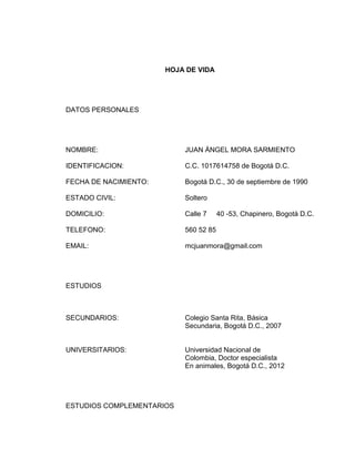 HOJA DE VIDA

DATOS PERSONALES

NOMBRE:

JUAN ÁNGEL MORA SARMIENTO

IDENTIFICACION:

C.C. 1017614758 de Bogotá D.C.

FECHA DE NACIMIENTO:

Bogotá D.C., 30 de septiembre de 1990

ESTADO CIVIL:

Soltero

DOMICILIO:

Calle 7

TELEFONO:

560 52 85

EMAIL:

mcjuanmora@gmail.com

40 -53, Chapinero, Bogotá D.C.

ESTUDIOS

SECUNDARIOS:

Colegio Santa Rita, Básica
Secundaria, Bogotá D.C., 2007

UNIVERSITARIOS:

Universidad Nacional de
Colombia, Doctor especialista
En animales, Bogotá D.C., 2012

ESTUDIOS COMPLEMENTARIOS

 