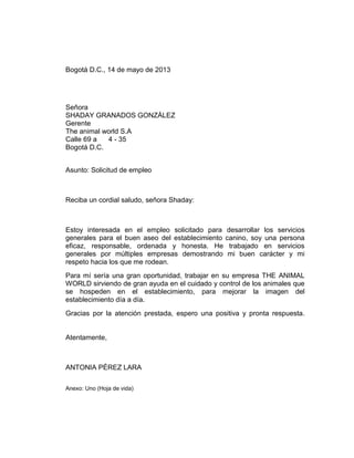 Bogotá D.C., 14 de mayo de 2013

Señora
SHADAY GRANADOS GONZÁLEZ
Gerente
The animal world S.A
Calle 69 a
4 - 35
Bogotá D.C.
Asunto: Solicitud de empleo

Reciba un cordial saludo, señora Shaday:

Estoy interesada en el empleo solicitado para
generales para el buen aseo del establecimiento
eficaz, responsable, ordenada y honesta. He
generales por múltiples empresas demostrando
respeto hacia los que me rodean.

desarrollar los servicios
canino, soy una persona
trabajado en servicios
mi buen carácter y mi

Para mí sería una gran oportunidad, trabajar en su empresa THE ANIMAL
WORLD sirviendo de gran ayuda en el cuidado y control de los animales que
se hospeden en el establecimiento, para mejorar la imagen del
establecimiento día a día.
Gracias por la atención prestada, espero una positiva y pronta respuesta.

Atentamente,

ANTONIA PÉREZ LARA
Anexo: Uno (Hoja de vida)

 