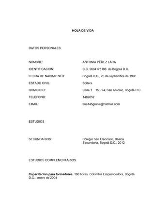 HOJA DE VIDA

DATOS PERSONALES

NOMBRE:

ANTONIA PÉREZ LARA

IDENTIFICACION:

C.C. 9604178196 de Bogotá D.C.

FECHA DE NACIMIENTO:

Bogotá D.C., 20 de septiembre de 1996

ESTADO CIVIL:

Soltera

DOMICILIO:

Calle 1

TELEFONO:

1489652

EMAIL:

tina145grana@hotmail.com

15 - 24, San Antonio, Bogotá D.C.

ESTUDIOS

SECUNDARIOS:

Colegio San Francisco, Básica
Secundaria, Bogotá D.C., 2012

ESTUDIOS COMPLEMENTARIOS

Capacitación para formadores, 180 horas. Colombia Emprendedora, Bogotá
D.C., enero de 2004

 