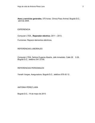 Hoja de vida de Antonia Pérez Lara

2

Aseo y servicios generales, 570 horas. Clínica Paso Animal, Bogotá D.C.,
abril de 2004.

EXPERIENCIA
Computer LTDA., Reparador eléctrico, 2011 – 2013.
Funciones: Reparar elementos eléctricos.

REFERENCIAS LABORALES

Computer LTDA. Señora Eugenia Abadía, Jefe Inmediato. Calle 28
Bogotá D.C., teléfono 541 23 69.

REFERENCIAS PERSONALES

Yaneth Vargas, Aseguradora. Bogotá D.C., teléfono 978 45 12.

ANTONIA PÉREZ LARA

Bogotá D.C., 14 de mayo de 2013

3-39,

 