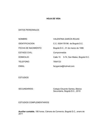 HOJA DE VIDA

DATOS PERSONALES

NOMBRE:

VALENTINA GARCÍA ROJAS

IDENTIFICACION:

C.C. 9304178196 de Bogotá D.C.

FECHA DE NACIMIENTO:

Bogotá D.C., 01 de marzo de 1996

ESTADO CIVIL:

Comprometida

DOMICILIO:

Calle 15

TELEFONO:

7854123

EMAIL:

ferygarcia@hotmail.com

5-74, San Mateo, Bogotá D.C.

ESTUDIOS

SECUNDARIOS:

Colegio Eduardo Santos, Básica
Secundaria, Bogotá D.C., 2010

ESTUDIOS COMPLEMENTARIOS

Auxiliar contable, 180 horas. Cámara de Comercio, Bogotá D.C., enero de
2011

 