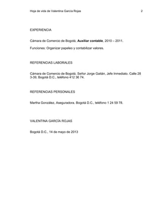 Hoja de vida de Valentina García Rojas

EXPERIENCIA
Cámara de Comercio de Bogotá, Auxiliar contable, 2010 – 2011.
Funciones: Organizar papeleo y contabilizar valores.

REFERENCIAS LABORALES

Cámara de Comercio de Bogotá. Señor Jorge Gaitán, Jefe Inmediato. Calle 28
3-39, Bogotá D.C., teléfono 412 36 74.

REFERENCIAS PERSONALES

Martha González, Aseguradora. Bogotá D.C., teléfono 1 24 59 78.

VALENTINA GARCÍA ROJAS

Bogotá D.C., 14 de mayo de 2013

2

 