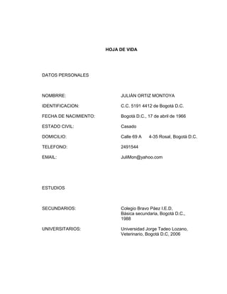 HOJA DE VIDA

DATOS PERSONALES

NOMBRRE:

JULIÁN ORTIZ MONTOYA

IDENTIFICACION:

C.C. 5191 4412 de Bogotá D.C.

FECHA DE NACIMIENTO:

Bogotá D.C., 17 de abril de 1966

ESTADO CIVIL:

Casado

DOMICILIO:

Calle 69 A

TELEFONO:

2491544

EMAIL:

JuliMon@yahoo.com

4-35 Rosal, Bogotá D.C.

ESTUDIOS

SECUNDARIOS:

Colegio Bravo Páez I.E.D,
Básica secundaria, Bogotá D.C.,
1988

UNIVERSITARIOS:

Universidad Jorge Tadeo Lozano,
Veterinario, Bogotá D.C, 2006

 