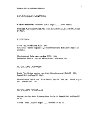 2
Hoja de vida de Julián Ortiz Montoya

ESTUDIOS COMPLEMENTARIOS

Cuidado ambiental, 580 horas. SENA, Bogotá D.C., enero de1990.
Primeros Auxilios animales, 480 horas. Escuela Hogar, Bogotá D.C., marzo
De 1994.

EXPERIENCIA

Social Pets, Veterinario, 1997 - 2001.
Funciones: Realizar inspección y del control sanitario de los alimentos en los
animales.

Mundo Animal. Enfermero auxiliar, 2001 - 2004.
Funciones: Realizar controles a los animales cada veinte días.

REFERENCIAS LABORALES

Social Pets. Señora Marcela Luis Ángel, Gerente general. Calle 69 4-35,
Bogotá D.C., teléfono 589 63 47.
Mundo Animal. Señor Juan Carlos Ramírez, Doctor. Calle 100
D.C., teléfono 312 13 13.

78-45, Bogotá

REFERENCIAS PERSONALES

Gustavo Martínez Arias, Representante fundación. Bogotá D.C., teléfono 785
88 10.
Andrés Torres, Cirujano. Bogotá D.C., teléfono 234 56 35.

 
