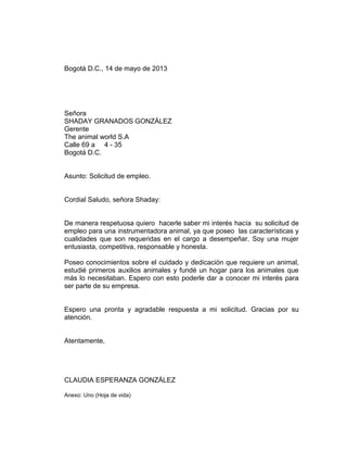 Bogotá D.C., 14 de mayo de 2013

Señora
SHADAY GRANADOS GONZÁLEZ
Gerente
The animal world S.A
Calle 69 a 4 - 35
Bogotá D.C.

Asunto: Solicitud de empleo.

Cordial Saludo, señora Shaday:

De manera respetuosa quiero hacerle saber mi interés hacía su solicitud de
empleo para una instrumentadora animal, ya que poseo las características y
cualidades que son requeridas en el cargo a desempeñar. Soy una mujer
entusiasta, competitiva, responsable y honesta.
Poseo conocimientos sobre el cuidado y dedicación que requiere un animal,
estudié primeros auxilios animales y fundé un hogar para los animales que
más lo necesitaban. Espero con esto poderle dar a conocer mi interés para
ser parte de su empresa.

Espero una pronta y agradable respuesta a mi solicitud. Gracias por su
atención.

Atentamente,

CLAUDIA ESPERANZA GONZÁLEZ
Anexo: Uno (Hoja de vida)

 