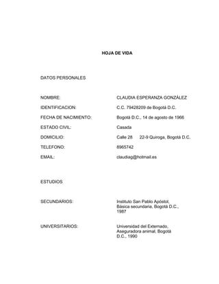HOJA DE VIDA

DATOS PERSONALES

NOMBRE:

CLAUDIA ESPERANZA GONZÁLEZ

IDENTIFICACION:

C.C. 79428209 de Bogotá D.C.

FECHA DE NACIMIENTO:

Bogotá D.C., 14 de agosto de 1966

ESTADO CIVIL:

Casada

DOMICILIO:

Calle 28

TELEFONO:

8965742

EMAIL:

claudiag@hotmail.es

22-9 Quiroga, Bogotá D.C.

ESTUDIOS

SECUNDARIOS:

Instituto San Pablo Apóstol,
Básica secundaria, Bogotá D.C.,
1987

UNIVERSITARIOS:

Universidad del Externado,
Aseguradora animal, Bogotá
D.C., 1990

 