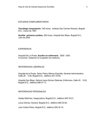 Hoja de vida de Claudia Esperanza González

2

ESTUDIOS COMPLEMENTARIOS

Tecnólogo computación, 700 horas. Instituto San Carmen Rosario, Bogotá
D.C., marzo de 1997.
Auxiliar primeros auxilios, 250 horas. Hospital San Blass, Bogotá D.C.,
Julio de 2004.

EXPERIENCIA

Hospital De La Prada, Auxiliar en enfermería. 2000 - 2001.
Funciones: Colaborar en la gestión de medicina.

REFERENCIAS LABORALES

Hospital de la Prada. Señor Pedro Alfonso Espinilla, Gerente Administrativo.
Calle 28 3-39, Bogotá D.C., teléfono 541 23 69.
Hospital San Blass. Señora Ivana Gómez Zalamea, Enfermera. Calle 45
Bogotá D.C., teléfono 896 47 17.

REFERENCIAS PERSONALES

Hayley Martínez, Aseguradora. Bogotá D.C., teléfono 945 78 21.
Laura Gómez, Doctora. Bogotá D.C., teléfono 982 03 83.
Juan Carlos Pérez. Bogotá D.C., teléfono 294 30 10.

5-35,

 